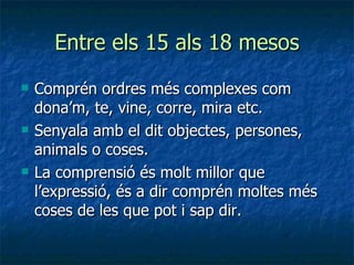 Entre els 15 als 18 mesos Comprén ordres més complexes com dona’m, te, vine, corre, mira etc. Senyala amb el dit objectes, persones, animals o coses. La comprensió és molt millor que l’expressió, és a dir comprén moltes més coses de les que pot i sap dir. 