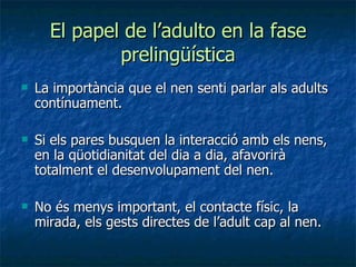 El papel de l’adulto en la fase prelingüística La importància que el nen senti parlar als adults contínuament. Si els pares busquen la interacció amb els nens, en la qüotidianitat del dia a dia, afavorirà totalment el desenvolupament del nen. No és menys important, el contacte físic, la mirada, els gests directes de l’adult cap al nen. 