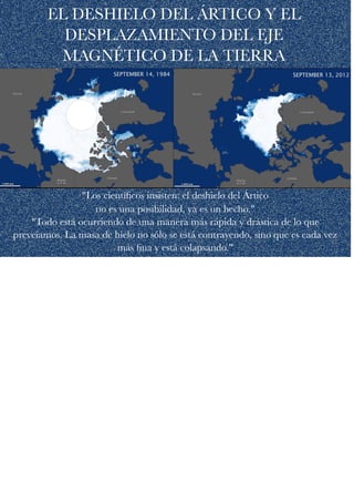 EL DESHIELO DEL ÁRTICO Y EL
DESPLAZAMIENTO DEL EJE
MAGNÉTICO DE LA TIERRA
"Los cientíﬁcos insisten: el deshielo del Ártico  
no es una posibilidad, ya es un hecho." 
"Todo está ocurriendo de una manera más rápida y drástica de lo que
preveíamos. La masa de hielo no sólo se está contrayendo, sino que es cada vez
más ﬁna y está colapsando."
 