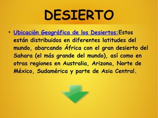 DESIERTO
●
Ubicación Geográfica de los Desiertos:Estos
están distribuidos en diferentes latitudes del
mundo, abarcando África con el gran desierto del
Sahara (el más grande del mundo), así como en
otras regiones en Australia, Arizona, Norte de
México, Sudamérica y parte de Asia Central.
 