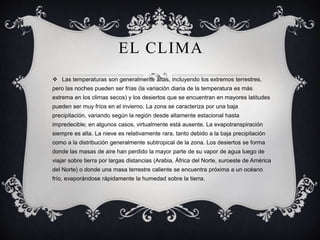 EL CLIMA
 Las temperaturas son generalmente altas, incluyendo los extremos terrestres,
pero las noches pueden ser frías (la variación diaria de la temperatura es más
extrema en los climas secos) y los desiertos que se encuentran en mayores latitudes
pueden ser muy fríos en el invierno. La zona se caracteriza por una baja
precipitación, variando según la región desde altamente estacional hasta
impredecible; en algunos casos, virtualmente está ausente. La evapotranspiración
siempre es alta. La nieve es relativamente rara, tanto debido a la baja precipitación
como a la distribución generalmente subtropical de la zona. Los desiertos se forma
donde las masas de aire han perdido la mayor parte de su vapor de agua luego de
viajar sobre tierra por largas distancias (Arabia, África del Norte, suroeste de América
del Norte) o donde una masa terrestre caliente se encuentra próxima a un océano
frío, evaporándose rápidamente la humedad sobre la tierra.
 