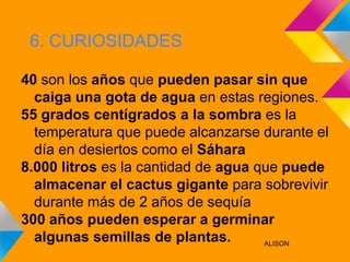 6. CURIOSIDADES

40 son los años que pueden pasar sin que
  caiga una gota de agua en estas regiones.
55 grados centígrados a la sombra es la
  temperatura que puede alcanzarse durante el
  día en desiertos como el Sáhara
8.000 litros es la cantidad de agua que puede
  almacenar el cactus gigante para sobrevivir
  durante más de 2 años de sequía
300 años pueden esperar a germinar
  algunas semillas de plantas.       ALISON
 