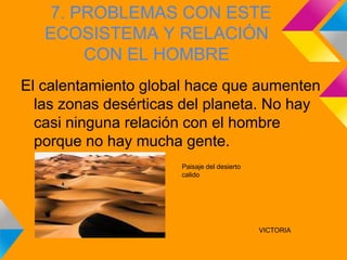 7. PROBLEMAS CON ESTE
   ECOSISTEMA Y RELACIÓN
       CON EL HOMBRE
El calentamiento global hace que aumenten
  las zonas desérticas del planeta. No hay
  casi ninguna relación con el hombre
  porque no hay mucha gente.
                      Paisaje del desierto
                      calido




                                             VICTORIA
 