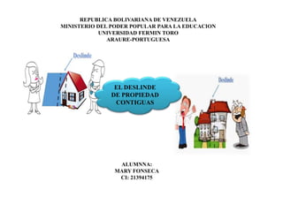 REPUBLICA BOLIVARIANA DE VENEZUELA
MINISTERIO DEL PODER POPULAR PARA LA EDUCACION
UNIVERSIDAD FERMIN TORO
ARAURE-PORTUGUESA
ALUMNNA:
MARY FONSECA
CI: 21394175
EL DESLINDE
DE PROPIEDAD
CONTIGUAS
 