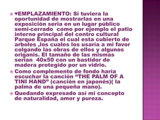  ♥EMPLAZAMIENTO: Si tuviera la
  oportunidad de mostrarlas en una
  exposición seria en un lugar público
  semi-cerrado como por ejemplo el patio
  interno principal del centro cultural
  Parque España el cual esta cubierto de
  arboles ,los cuales los usaría a mi favor
  colgando las obras de ellos y algunos
  origanis. El tamaño de las mismas
  serian 40x50 con un bastidor de
  madera protegido por un vidrio.
 Como complemento de fondo haría
  escuchar la canción “THE PALM OF A
  TINI HAND” (canción en japonés)( la
  palma de una pequeña mano).
 Quedando expresado así mi concepto
  de naturalidad, amor y pureza.
 