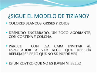 ¿SIGUE EL MODELO DE TIZIANO? COLORES BLANCOS, GRISES Y ROJOS DESNUDO ENCERRADO, UN POCO AGOBIANTE, CON CORTINA Y COLCHA. PARECE  CON ESA CARA INVITAR AL ESPECTADOR A VER ALGO QUE DEBERÍA REFLEJARSE PERO QUE NO SE PUEDE VER ES UN ROSTRO QUE NO ES JOVEN NI BELLO 