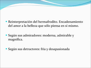Reinterpretación del hermafrodito. Encadenamiento del amor a la belleza que sólo piensa en sí mismo. Según sus admiradores: moderna, admirable y magnífica. Según sus detractores: fría y desapasionada  