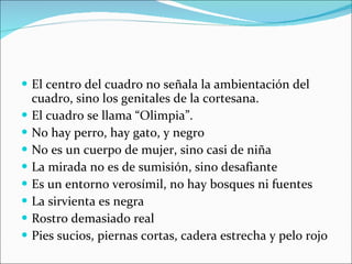 El centro del cuadro no señala la ambientación del cuadro, sino los genitales de la cortesana. El cuadro se llama “Olimpia”. No hay perro, hay gato, y negro No es un cuerpo de mujer, sino casi de niña La mirada no es de sumisión, sino desafiante Es un entorno verosímil, no hay bosques ni fuentes La sirvienta es negra Rostro demasiado real Pies sucios, piernas cortas, cadera estrecha y pelo rojo 