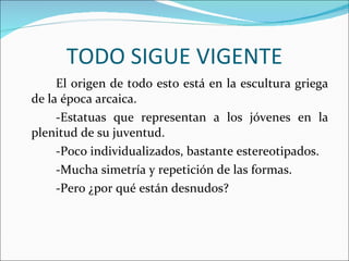 TODO SIGUE VIGENTE El origen de todo esto está en la escultura griega de la época arcaica. -Estatuas que representan a los jóvenes en la plenitud de su juventud. -Poco individualizados, bastante estereotipados. -Mucha simetría y repetición de las formas. -Pero ¿por qué están desnudos? 