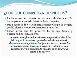 ¿ POR QUÉ COMPETÍAN DESNUDOS ? En los textos de Homero no hay huella de desnudez. En los juegos funerales de Patroclo llevan un paño. Fue a partir de la XV Olimpíada cuando Orsipo de Mégara perdió el paño y todos comenzaron a imitarlo. Platón decía que los primeros fueron los dorios, y Tucídides dice textualmente  Los espartanos fueron los primeros en practicar ejercicios físicos y en frotarse con grasa después de la gimnasia,  desnudándose en público . Antiguamente, en cambio, los atletas luchaban incluso en los juegos olímpicos con taparrabos, y no han pasado muchos años desde que dejaron de hacerlo 