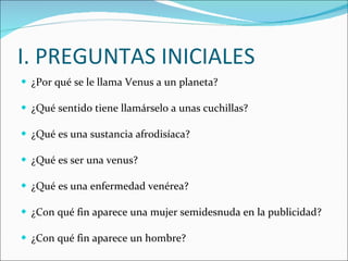 I. PREGUNTAS INICIALES ¿Por qué se le llama Venus a un planeta? ¿Qué sentido tiene llamárselo a unas cuchillas? ¿Qué es una sustancia afrodisíaca? ¿Qué es ser una venus? ¿Qué es una enfermedad venérea? ¿Con qué fin aparece una mujer semidesnuda en la publicidad? ¿Con qué fin aparece un hombre? 