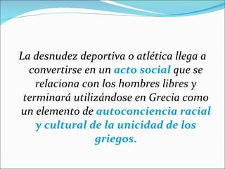 La desnudez deportiva o atlética llega a convertirse en un  acto social  que se relaciona con los hombres libres y terminará utilizándose en Grecia como un elemento de  autoconciencia racial y cultural de la unicidad de los griegos . 
