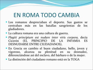 EN ROMA TODO CAMBIA Los romanos despreciaban el deporte. Sus gustos se centraban más en las batallas sangrientas de los gladiadores. La cultura romana era una cultura de guerra.  Flagiti principium est nudare inter viris corpora,  decía Cicerón (EL PRINCIPIO DE LA INFAMIA ES DESNUDARSE ENTRE CIUDADANOS). En Grecia en cambio el buen ciudadano, bello, joven y vigoroso, alcanza su plenitud en su desnudez, diferenciándose así del esclavo, del bárbaro o de la mujer. La distinción del ciudadano romano está en la TOGA 