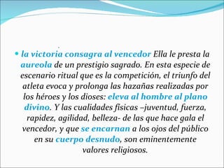 la victoria consagra al vencedor  Ella le presta la  aureola  de un prestigio sagrado. En esta especie de escenario ritual que es la competición, el triunfo del atleta evoca y prolonga las hazañas realizadas por los héroes y los dioses:  eleva al hombre al plano divino . Y las cualidades físicas –juventud, fuerza, rapidez, agilidad, belleza- de las que hace gala el vencedor, y que  se encarnan  a los ojos del público en su  cuerpo desnudo , son eminentemente valores religiosos. .  