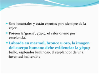 Son inmortales y están exentos para siempre de la vejez. Poseen la ‘gracia’,  χάρις,  el valor divino por excelencia. Labrada en mármol, bronce u oro, la imagen del cuerpo humano debe evidenciar la  χάρις : brillo, esplendor luminoso, el resplandor de una juventud inalterable 