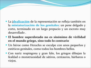 La  i dealización  de la representación se refleja también en la  miniaturización de los genitales :  un pene delgado y corto, terminado en un largo prepucio y un escroto muy desarrollado . El hombre superdotado no es sinónimo de virilidad en el mundo griego, sino todo lo contrario  Un héroe como Heracles se esculpe con unos pequeños y estéticos genitales, como todos los hombres bellos. Con nariz respingona y gran falo, los griegos dibujan la fealdad o monstruosidad de sátiros, centauros, bárbaros o viejos. 