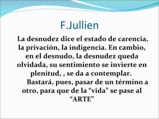 F.Jullien   La desnudez dice el estado de carencia, la privación, la indigencia. En cambio, en el desnudo, la desnudez queda olvidada, su sentimiento se invierte en plenitud, , se da a contemplar.  Bastará, pues, pasar de un término a otro, para que de la “vida” se pase al “ARTE” 
