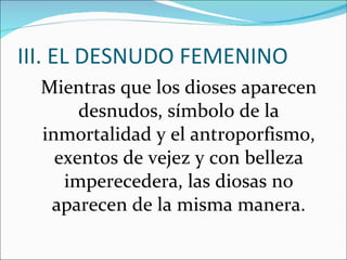 III. EL DESNUDO FEMENINO Mientras que los dioses aparecen desnudos, símbolo de la inmortalidad y el antroporfismo, exentos de vejez y con belleza imperecedera, las diosas no aparecen de la misma manera. 