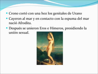 Crono cortó con una hoz los genitales de Urano Cayeron al mar y en contacto con la espuma del mar nació Afrodita. Después se unieron Eros e Hímeros, presidiendo la unión sexual. 