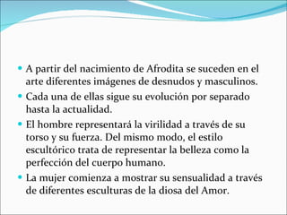 A partir del nacimiento de Afrodita se suceden en el arte diferentes imágenes de desnudos y masculinos. Cada una de ellas sigue su evolución por separado hasta la actualidad. El hombre representará la virilidad a través de su torso y su fuerza. Del mismo modo, el estilo escultórico trata de representar la belleza como la perfección del cuerpo humano. La mujer comienza a mostrar su sensualidad a través de diferentes esculturas de la diosa del Amor. 