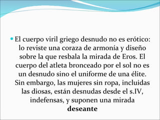 El cuerpo viril griego desnudo no es erótico: lo reviste una coraza de armonía y diseño sobre la que resbala la mirada de Eros. El cuerpo del atleta bronceado por el sol no es un desnudo sino el uniforme de una élite. Sin embargo, las mujeres sin ropa, incluidas las diosas, están desnudas desde el s.IV, indefensas, y suponen una mirada  deseante 