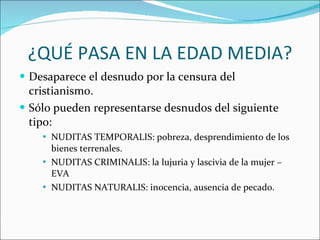 ¿QUÉ PASA EN LA EDAD MEDIA? Desaparece el desnudo por la censura del cristianismo. Sólo pueden representarse desnudos del siguiente tipo: NUDITAS TEMPORALIS: pobreza, desprendimiento de los bienes terrenales. NUDITAS CRIMINALIS: la lujuria y lascivia de la mujer – EVA NUDITAS NATURALIS: inocencia, ausencia de pecado. 