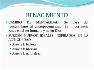 RENACIMIENTO CAMBIO DE MENTALIDAD. Se pasa del teocentrismo al antropocentrismo. La importancia recae en el ser humano y no en Dios. SURGEN NUEVOS IDEALES INSPIRADOS EN LA ANTIGÜEDAD Amor a la belleza Amor a la libertad Amor a la naturaleza 