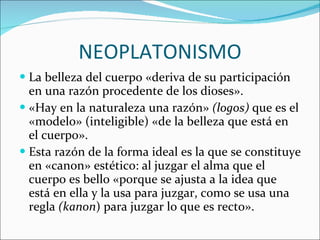 NEOPLATONISMO La belleza del cuerpo «deriva de su participación en una razón procedente de los dioses». «Hay en la naturaleza una razón»  (logos)  que es el «modelo» (inteligible) «de la belleza que está en el cuerpo». Esta razón de la forma ideal es la que se constituye en «canon» estético: al juzgar el alma que el cuerpo es bello «porque se ajusta a la idea que está en ella y la usa para juzgar, como se usa una regla  (kanon ) para juzgar lo que es recto».  