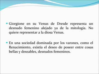 Giorgione en su Venus de Dresde representa un desnudo femenino alejado ya de la mitología. No quiere representar a la diosa Venus. En una sociedad dominada por los varones, como el Renacimiento, existía el deseo de poseer entre cosas bellas y deseables, desnudos femeninos. 