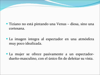 Tiziano no está pintando una Venus – diosa, sino una cortesana. La imagen integra al espectador en una atmósfera muy poco idealizada. La mujer se ofrece pasivamente a un espectador-dueño-masculino, con el único fin de deleitar su vista. 