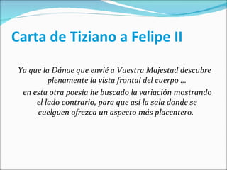 Carta de Tiziano a Felipe II Ya que la Dánae que envié a Vuestra Majestad descubre plenamente la vista frontal del cuerpo … en esta otra poesía he buscado la variación mostrando el lado contrario, para que así la sala donde se cuelguen ofrezca un aspecto más placentero.  