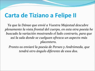 Carta de Tiziano a Felipe II Ya que la Dánae que envié a Vuestra Majestad descubre plenamente la vista frontal del cuerpo, en esta otra poesía he buscado la variación mostrando el lado contrario, para que así la sala donde se cuelguen ofrezca un aspecto más placentero.  Pronto os enviaré la poesía de Perseo y Andrómeda, que tendrá otro ángulo diferente de esos dos.   