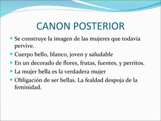 CANON POSTERIOR Se construye la imagen de las mujeres que todavía pervive. Cuerpo bello, blanco, joven y saludable En un decorado de flores, frutas, fuentes, y perritos. La mujer bella es la verdadera mujer Obligación de ser bellas. La fealdad despoja de la feminidad. 