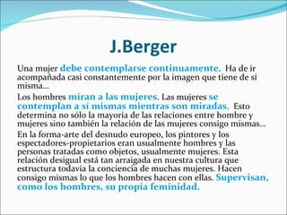 J.Berger Una mujer  debe contemplarse continuamente .  Ha de ir acompañada casi constantemente por la imagen que tiene de sí misma…  Los hombres  miran a las mujeres . Las mujeres  se contemplan a sí mismas mientras son miradas .  Esto determina no sólo la mayoría de las relaciones entre hombre y mujeres sino también la relación de las mujeres consigo mismas… En la forma-arte del desnudo europeo, los pintores y los espectadores-propietarios eran usualmente hombres y las personas tratadas como objetos, usualmente mujeres. Esta relación desigual está tan arraigada en nuestra cultura que estructura todavía la conciencia de muchas mujeres. Hacen consigo mismas lo que los hombres hacen con ellas.  Supervisan, como los hombres, su propia feminidad. 
