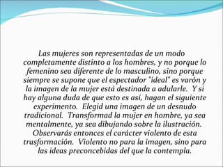 Las mujeres son representadas de un modo completamente distinto a los hombres, y no porque lo femenino sea diferente de lo masculino, sino porque siempre se supone que el espectador "ideal" es varón y la imagen de la mujer está destinada a adularle.  Y si hay alguna duda de que esto es así, hagan el siguiente experimento.  Elegid una imagen de un desnudo tradicional.  Transformad la mujer en hombre, ya sea mentalmente, ya sea dibujando sobre la ilustración.  Observarás entonces el carácter violento de esta trasformación.  Violento no para la imagen, sino para las ideas preconcebidas del que la contempla. 