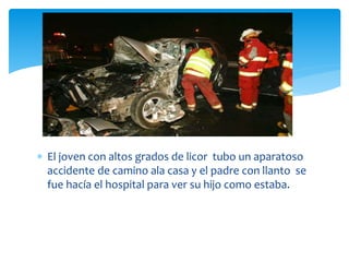  El joven con altos grados de licor tubo un aparatoso
accidente de camino ala casa y el padre con llanto se
fue hacía el hospital para ver su hijo como estaba.
 