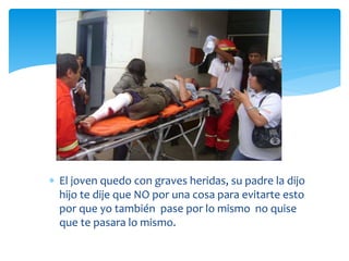  El joven quedo con graves heridas, su padre la dijo
hijo te dije que NO por una cosa para evitarte esto
por que yo también pase por lo mismo no quise
que te pasara lo mismo.
 