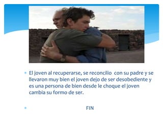  El joven al recuperarse, se reconcilio con su padre y se
llevaron muy bien el joven dejo de ser desobediente y
es una persona de bien desde le choque el joven
cambia su formo de ser.
 FIN
 