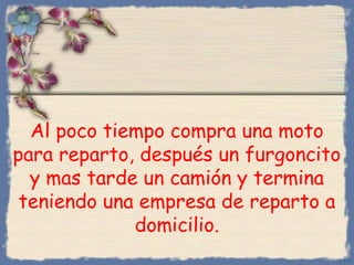 Al poco tiempo compra una moto
para reparto, después un furgoncito
y mas tarde un camión y termina
teniendo una empresa de reparto a
domicilio.
Bihal

 