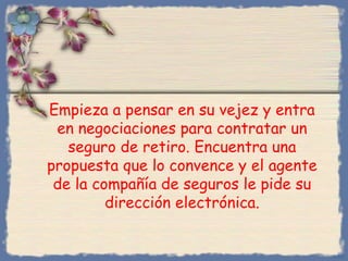Empieza a pensar en su vejez y entra
en negociaciones para contratar un
seguro de retiro. Encuentra una
propuesta que lo convence y el agente
de la compañía de seguros le pide su
dirección electrónica.

Bihal

 