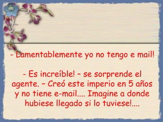 - Lamentablemente yo no tengo e mail!
- Es increíble! – se sorprende el
agente. – Creó este imperio en 5 años
y no tiene e-mail.... Imagine a donde
hubiese llegado si lo tuviese!....
Bihal

 