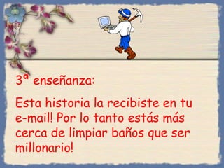 3ª enseñanza:
Esta historia la recibiste en tu
e-mail! Por lo tanto estás más
cerca de limpiar baños que ser
millonario!
Bihal

 
