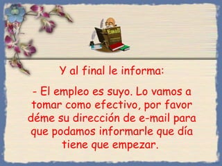 Y al final le informa:
- El empleo es suyo. Lo vamos a
tomar como efectivo, por favor
déme su dirección de e-mail para
que podamos informarle que día
tiene que empezar.
Bihal

 