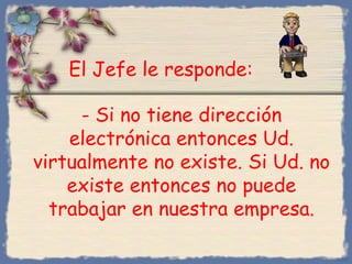 El Jefe le responde:
- Si no tiene dirección
electrónica entonces Ud.
virtualmente no existe. Si Ud. no
existe entonces no puede
trabajar en nuestra empresa.
Bihal

 