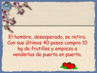 El hombre, desesperado, se retira.
Con sus últimos 40 pesos compra 10
kg de frutillas y empieza a
venderlos de puerta en puerta.

Bihal

 