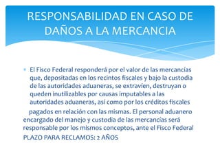 RESPONSABILIDAD EN CASO DE
    DAÑOS A LA MERCANCIA


  El Fisco Federal responderá por el valor de las mercancías
  que, depositadas en los recintos fiscales y bajo la custodia
  de las autoridades aduaneras, se extravíen, destruyan o
  queden inutilizables por causas imputables a las
  autoridades aduaneras, así como por los créditos fiscales
  pagados en relación con las mismas. El personal aduanero
encargado del manejo y custodia de las mercancías será
responsable por los mismos conceptos, ante el Fisco Federal
PLAZO PARA RECLAMOS: 2 AÑOS
 