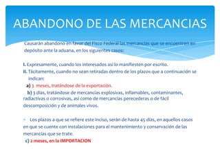 ABANDONO DE LAS MERCANCIAS
 Causarán abandono en favor del Fisco Federal las mercancías que se encuentren en
 depósito ante la aduana, en los siguientes casos:

 I. Expresamente, cuando los interesados así lo manifiesten por escrito.
 II. Tácitamente, cuando no sean retiradas dentro de los plazos que a continuación se
     indican:
    a) 3 meses, tratándose de la exportación.
    b) 3 días, tratándose de mercancías explosivas, inflamables, contaminantes,
 radiactivas o corrosivas, así como de mercancías perecederas o de fácil
 descomposición y de animales vivos.

     Los plazos a que se refiere este inciso, serán de hasta 45 días, en aquellos casos
 en que se cuente con instalaciones para el mantenimiento y conservación de las
 mercancías que se trate.
  c) 2 meses, en la IMPORTACION
 