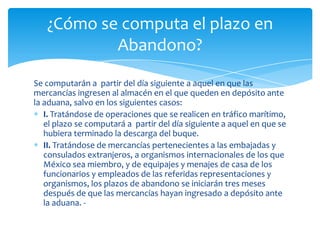 ¿Cómo se computa el plazo en
           Abandono?

Se computarán a partir del día siguiente a aquel en que las
mercancías ingresen al almacén en el que queden en depósito ante
la aduana, salvo en los siguientes casos:
   I. Tratándose de operaciones que se realicen en tráfico marítimo,
   el plazo se computará a partir del día siguiente a aquel en que se
   hubiera terminado la descarga del buque.
   II. Tratándose de mercancías pertenecientes a las embajadas y
   consulados extranjeros, a organismos internacionales de los que
   México sea miembro, y de equipajes y menajes de casa de los
   funcionarios y empleados de las referidas representaciones y
   organismos, los plazos de abandono se iniciarán tres meses
   después de que las mercancías hayan ingresado a depósito ante
   la aduana. -
 