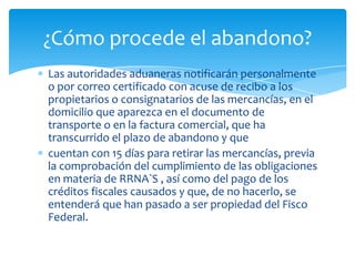 ¿Cómo procede el abandono?
Las autoridades aduaneras notificarán personalmente
o por correo certificado con acuse de recibo a los
propietarios o consignatarios de las mercancías, en el
domicilio que aparezca en el documento de
transporte o en la factura comercial, que ha
transcurrido el plazo de abandono y que
cuentan con 15 días para retirar las mercancías, previa
la comprobación del cumplimiento de las obligaciones
en materia de RRNA`S , así como del pago de los
créditos fiscales causados y que, de no hacerlo, se
entenderá que han pasado a ser propiedad del Fisco
Federal.
 