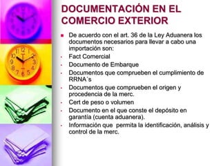 DOCUMENTACIÓN EN EL
COMERCIO EXTERIOR
   De acuerdo con el art. 36 de la Ley Aduanera los
    documentos necesarios para llevar a cabo una
    importación son:
•   Fact Comercial
•   Documento de Embarque
•   Documentos que comprueben el cumplimiento de
    RRNA´s
•   Documentos que comprueben el origen y
    procedencia de la merc.
•   Cert de peso o volumen
•   Documento en el que conste el depósito en
    garantía (cuenta aduanera).
•   Información que permita la identificación, análisis y
    control de la merc.
 